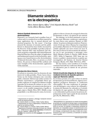 Abstract (Synthetic diamond on the
electrochemistry)
Diamond is an extremely hard crystalline form of
carbon and it is considered an excellent material for
many applications due to unusual physical and
chemical properties. For this reason it has long
attracted the attention of scientists and the public.
Interest in diamond has been further increased by
the discovery of the possibility to produce polycrys-
talline diamond films with mechanical and elec-
tronic properties comparable with natural diamond.
Diamond films have been the subject of applications
and fundamentalresearch in electrochemistry, open-
ing up a new branch known as the electrochemistry
of diamond electrodes. Here, we present, as a brief
history, the process of diamond film synthesis and
some examples of the electrochemistry application
of this materials.
Introducción. Breve historia
El carbono se encuentra entre los elementos de más
interés de la tabla periódica. Pronto fueron descu-
biertas sus dos formas alotrópicas más conocidas:
grafito y diamante. Sabemos que ambas cuentan con
distintas características y propiedades físicas que
pueden explicarse al comparar los distintos arreglos
espaciales de los átomos de carbono en uno y otro.
Mientras el diamante es la sustancia más dura que se
conoce y es de notable transparencia, el grafito es
negro, opaco y blando (Silva, 2001). Debido a estas
propiedades y sus diferencias de costos, los investi -
gadoresse dieron a la tarea de conseguir laobtención
de diamantes; es decir, a la síntesis de este material.
Sin embargo, no era fácil sintetizarlo ya que se
debían reunir diferentes condiciones experimenta-
les, tanto físicas como químicas. Hannay en 1880
obtiene los primerosdiamantessintéticos. Posterior-
mente el éxito que obtuvo Hannay fue comprobado
porLondsale y Bannisteren 1943 al examinar dichos
cristales aplicando una nueva técnica de rayos X.
Pero éstos no fueron los únicos intentos de sintetizar -
los, por lo que encontramos a personajes como
Henry Moissan, Charles A. Parsons (1888), Burton
(1905), Sebba & Sugarman (1985) hasta que esa
técnica se publicó y posteriormente se patentó por
investigadores del Instituto de General Electric
Company (Bundy,1955; Hall, 1960; Ferro, 2002).
De esta manera, varios científicos en el mundo
continúan buscando las condiciones ideales y técni-
cas alternativas para la síntesis de tan preciosos
materiales.
Síntesis de películas delgadas de diamante
mediante la técnica de depósito químico a
vapor por filamento caliente
En el mismo periodo en la cual se obtuvo la síntesis
de diamantes por la General Electric, algunos inves-
tigadores produjeron diamantes en condiciones
meta-estables.* En estas condiciones, la participa-
ción del hidrógeno como reductor fue enfatizada y
la síntesis del diamante fue enfocada en el método
de depósito de vapor químico. En 1974 Matsumoto
y sus colaboradores perfeccionaron las primeras de-
positaciones en fase vapor a partir de una mezcla de
gas CH4/H2 (Matsumoto, 1982).
PROFESORES AL DÍA (ELECTROQUÍMICA)
Diamante sintético
en la electroquímica
Marco Antonio Quiroz Alfaro,1 Uriel Alejandro Martínez-Huitle2 and
Carlos Alberto Martínez-Huitle3
1
Departamento de Química y Biología, Fundación Universi-
dad de las Américas-Puebla.
Sta. Catarina Martir s/n, Cholula 72820, Puebla, México.
2
Departamento de Física y Matemáticas, Fundación Univer-
sidad de las Américas-Puebla.
Sta. Catarina Martir s/n, Cholula 72820, Puebla, México.
3
Department of Chemistry, University of Ferrara, via L. Borsari
46, I - 44100 Ferrara, Italy. Correo electrónico: mhuitle@hot-
mail.com; Teléfono: +390532 291 124
Recibido:4 de noviembre de 2004;aceptado: 5 de septiembre
de 2005.
* Metastabilidad es la capacidad de un estado de desequilibrio
de persistir por un período de tiempo largo. La metastabilidad
es generalmente debida a una transformación relativamente
lenta de una fase. Por ejemplo, a temperatura ambiente los
diamantes son metastables porque la transformación de la
fase a la forma estable del grafito es extremadamente lenta.
Sin embargo, a temperaturas más altas el índice de la trans-
formación de la fase se aumenta y el diamante se transfor-
mará en grafito.
364 Educación Química 17[3]
 