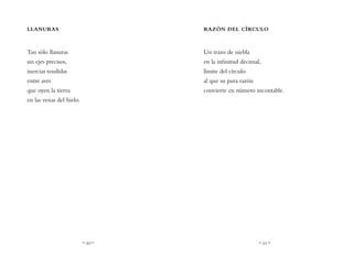 ~ 20 ~ ~ 21 ~
RAZÓN DEL CÍRCULO
Un trazo de niebla
en la infinitud decimal,
límite del círculo
al que su pura razón
convierte en número incontable.
LLANURAS
Tan sólo llanuras
sin ejes precisos,
inercias tendidas
entre aves
que oyen la tierra
en las venas del hielo.
 