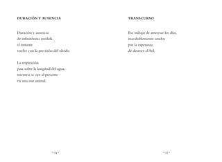~ 24 ~ ~ 25 ~
TRANSCURSO
Ese trabajo de atravesar los días,
inacabablemente unidos
por la esperanza
de detener el Sol.
DURACIÓN Y AUSENCIA
Duración y ausencia
de infinitésima medida,
el instante
vuelve con la precisión del olvido.
La respiración
pasa sobre la longitud del agua,
mientras se oye al presente
en una voz animal.
 