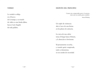 ~ 28 ~ ~ 29 ~
DESPUÉS DEL PRINCIPIO
Cuanto más comprensible parece el universo,
tanto más sin sentido parece también.
StevenWeinberg
Un soplo de existencia
abre el arco de una forma
en los planos de antracita.
La curva de una esfera
tensa el fuego hasta el futuro,
y la duración es horizonte.
El pensamiento escucha...
y cuando quizá comprende,
todo se desmorona
en un sonido de oscuridad.
VIDRIO
La verdad se refleja
en el hueco
de la trampa y su triunfo
de vidrio es una huida difusa
hacia el arte fingido
de toda palabra.
 
