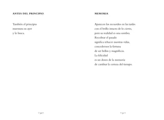 ~ 30 ~ ~ 31 ~
MEMORIA
Aparecen los recuerdos en las tardes
con el brillo intacto de lo cierto,
pero su realidad es una sombra.
Recobrar el pasado
significa rehacer nuestras vidas,
concedernos la fortuna
de ser bellos y magníficos.
La felicidad
es un deseo de la memoria
de cambiar la certeza del tiempo.
ANTES DEL PRINCIPIO
También el principio
murmura su ayer
y lo busca.
 