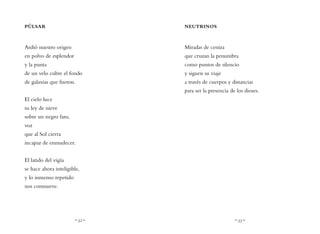 ~ 32 ~ ~ 33 ~
NEUTRINOS
Miradas de ceniza
que cruzan la penumbra
como puntos de silencio
y siguen su viaje
a través de cuerpos y distancias
para ser la presencia de los dioses.
PÚLSAR
Ardió nuestro origen
en polvo de esplendor
y la punta
de un velo cubre el fondo
de galaxias que fueron.
El cielo luce
su ley de nieve
sobre un negro faro,
voz
que al Sol cierra
incapaz de enmudecer.
El latido del vigía
se hace ahora inteligible,
y lo inmenso repetido
nos conmueve.
 