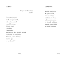~ 38 ~ ~ 39 ~
DESORDEN
Tiempo indisoluble
de toda molécula,
lazo que esfuma
la infancia en el azar
y desune cada átomo
en dormida multitud,
sellando con desorden
un último equilibrio.
QUARKS
¡Tres quarks para Muster Mark!
James Joyce
Cada sabor encanto
puede ser rojo o verde,
cada arriba, antiazul
o también verde...
Extraño fondo,
cima abajo.
Los nombres
son caprichos en la distancia infraluz
y la materia un neologismo.
Entonces, ¿cómo sabremos
si existe algo
en vez de nada?
 