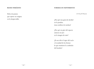 ~ 40 ~ ~ 41 ~
FORMAS EN MOVIMIENTO
A D’ArcyW.Thomson
¿Por qué una gota de alcohol
en la parafina
traza sombras de medusa?
¿Por qué un giro del espacio
anuncia un pez
en la imagen de otro?
¿Es tan sólo el vigor del vacío
o la unidad de las formas
lo que mantiene la confusión
del hombre?
RUIDO PARÁSITO
Polvo de puntos
que opone un enigma
en lo despreciable.
 