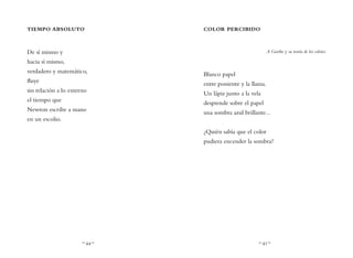 ~ 44 ~ ~ 45 ~
COLOR PERCIBIDO
A Goethe y su teoría de los colores.
Blanco papel
entre poniente y la llama.
Un lápiz junto a la vela
desprende sobre el papel
una sombra azul brillante...
¿Quién sabía que el color
pudiera encender la sombra?
TIEMPO ABSOLUTO
De sí mismo y
hacia sí mismo,
verdadero y matemático,
fluye
sin relación a lo externo
el tiempo que
Newton escribe a mano
en un escolio.
 