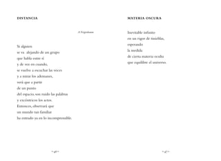 ~ 46 ~ ~ 47 ~
MATERIA OSCURA
Inevitable infinito
en un rigor de tinieblas,
esperando
la medida
de cierta materia oculta
que equilibre el universo.
DISTANCIA
A Feigenbaum
Si alguien
se va alejando de un grupo
que habla entre sí
y de vez en cuando,
se vuelve a escuchar las voces
y a mirar los ademanes,
verá que a partir
de un punto
del espacio, son ruido las palabras
y excéntricos los actos.
Entonces, observará que
un mundo tan familiar
ha entrado ya en lo incomprensible.
 