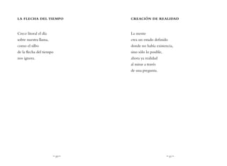 ~ 50 ~ ~ 51 ~
CREACIÓN DE REALIDAD
La mente
crea un estado definido
donde no había existencia,
sino sólo lo posible,
ahora ya realidad
al mirar a través
de una pregunta.
LA FLECHA DEL TIEMPO
Crece litoral el día
sobre nuestra llama,
como el silbo
de la flecha del tiempo
nos ignora.
 