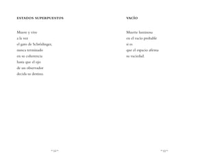 ~ 52 ~ ~ 53 ~
VACÍO
Muerte luminosa
en el vacío probable
si es
que el espacio afirma
su vaciedad.
ESTADOS SUPERPUESTOS
Muere y vive
a la vez
el gato de Schrödinger,
nunca terminado
en su coherencia
hasta que el ojo
de un observador
decida su destino.
 