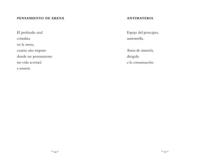 ~ 54 ~ ~ 55 ~
ANTIMATERIA
Espejo del principio,
antiestrella.
Ansia de simetría
dirigida
a la consumación.
PENSAMIENTO DE ARENA
El profundo azul
cristaliza
en la arena,
cuarzo aún impuro
donde un pensamiento
sin vida acertará
a sonreír.
 