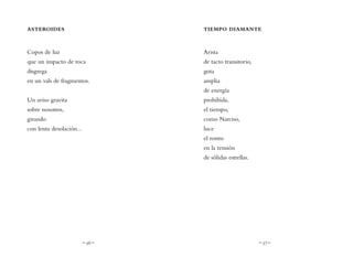 ~ 56 ~ ~ 57 ~
TIEMPO DIAMANTE
Arista
de tacto transitorio,
gota
amplia
de energía
prohibida,
el tiempo,
como Narciso,
luce
el rostro
en la tensión
de sólidas estrellas.
ASTEROIDES
Copos de luz
que un impacto de roca
disgrega
en un vals de fragmentos.
Un aviso gravita
sobre nosotros,
girando
con lenta desolación...
 