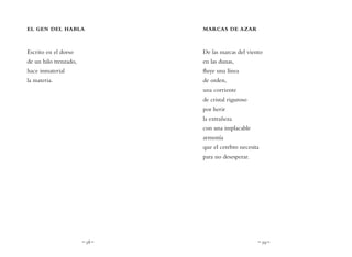 ~ 58 ~ ~ 59 ~
MARCAS DE AZAR
De las marcas del viento
en las dunas,
fluye una línea
de orden,
una corriente
de cristal riguroso
por herir
la extrañeza
con una implacable
armonía
que el cerebro necesita
para no desesperar.
EL GEN DEL HABLA
Escrito en el dorso
de un hilo trenzado,
hace inmaterial
la materia.
 