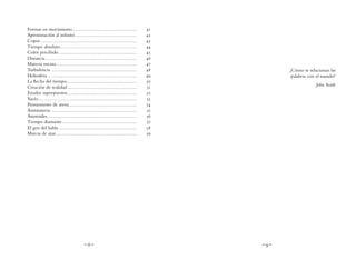 ~ 8 ~ ~ 9 ~
¿Cómo se relacionan las
palabras con el mundo?
John Searle
Formas en movimiento............................................	41
Aproximación al infinito..........................................	42
Copos.................................................................	43
Tiempo absoluto....................................................	44
Color percibido.....................................................	45
Distancia..............................................................	46
Materia oscura.......................................................	47
Turbulencia..........................................................	48
Heliosfera.............................................................	49
La flecha del tiempo...............................................	50
Creación de realidad...............................................	51
Estados superpuestos...............................................	52
Vacío...................................................................	53
Pensamiento de arena..............................................	54
Antimateria..........................................................	55
Asteroides............................................................	56
Tiempo diamante...................................................	57
El gen del habla.....................................................	58
Marcas de azar.......................................................	59
 