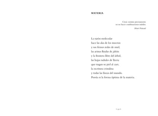 ~ 11 ~
MATERIA
Crear consiste precisamente
en no hacer combinaciones inútiles.
Henri Poincaré
La razón molecular
hace las alas de los insectos
y sus firmes redes de miel,
las aristas fluidas de jabón
y la frontera libre del árbol,
las hojas radiales de lluvia
que rasgan su piel al caer,
la escritura cristalina
y todas las líneas del mundo.
Poesía es la forma óptima de la materia.
 