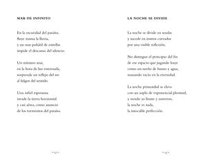 ~ 12 ~ ~ 13 ~
LA NOCHE SE DIVIDE
La noche se divide en sendas
y sucede en rostros curvados
por una visible reflexión.
No distingue el principio del fin
de ese espacio que jugando huye
como un sueño de humo y agua,
manando vacío en la eternidad.
La noche primordial se eleva
con un soplo de exponencial plenitud,
y siendo ya límite y universo,
la noche es nada,
la intocable perfección.
MAR DE INFINITO
En la oscuridad del paraíso,
fluye mansa la lluvia,
y un mar pulsátil de estrellas
impide el descanso del silencio.
Un mínimo azar,
en la hora de luz entornada,
sorprende un reflejo del no
al fulgor del sentido.
Una infiel esperanza
invade la tierra horizontal
y casi aérea, como anuncio
de los tormentos del paraíso.
 
