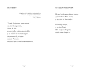 ~ 14 ~ ~ 15 ~
SONOLUMINISCENCIA
Llega a la esfera un diluvio sonoro
que invade su débil cuarzo
y se arroja en libre caída...
La burbuja muere,
y su duro fuego
libra un pulso de gloria
donde nace el espacio.
PROMETEO
Los químicos (...) pueden crear magníficas
estructuras nunca vistas anteriormente.
Roald Hoffmann
Tiende el diamante lazos nuevos
de atrevida esperanza,
dedos de zinc
posados sobre páginas perdurables,
y las manos en incesante espera
de proseguir la creación,
cuando Prometeo
entienda que la creación ha terminado.
 