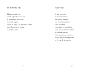 ~ 16 ~ ~ 17 ~
NOSOTROS
El azar nos repite
en ecos de cristales,
nos inventa borrosos
con sus dedos delicados
y nos hace vivir
como ideas en la multitud,
ideas que desean un nombre,
un designio preciso
para cada uno de nosotros,
los que aguardamos pacientes
en el seno de la materia.
EL INMENSO DÍA
El inmenso día pasa
con la fugacidad de un ave
y la inmanencia del mar.
Asciende seguro
como un ángel y se desvanece callado
en el futuro de un éxtasis
al final del cielo.
 