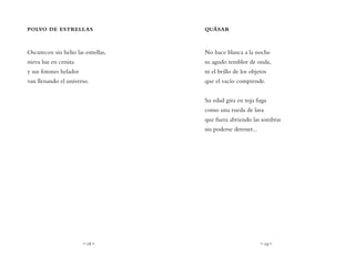 ~ 18 ~ ~ 19 ~
QUÁSAR
No hace blanca a la noche
su agudo temblor de onda,
ni el brillo de los objetos
que el vacío comprende.
Su edad gira en roja fuga
como una rueda de lava
que fuera abriendo las sombras
sin poderse detener...
POLVO DE ESTRELLAS
Oscurecen sin helio las estrellas,
nieva luz en ceniza
y sus fotones helados
van llenando el universo.
 