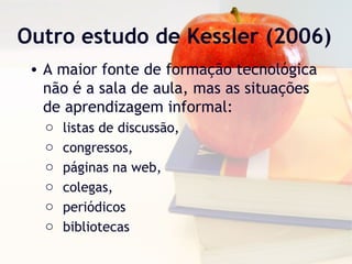 Outro estudo de Kessler (2006)
• A maior fonte de formação tecnológica
não é a sala de aula, mas as situações
de aprendizagem informal:
o listas de discussão,
o congressos,
o páginas na web,
o colegas,
o periódicos
o bibliotecas
 