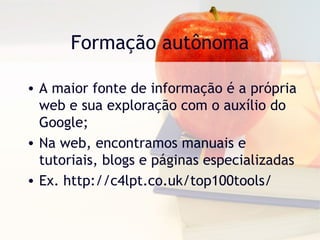 Formação autônoma
• A maior fonte de informação é a própria
web e sua exploração com o auxílio do
Google;
• Na web, encontramos manuais e
tutoriais, blogs e páginas especializadas
• Ex. http://c4lpt.co.uk/top100tools/
 