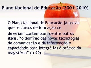 Plano Nacional de Educação (2001-2010)
O Plano Nacional de Educação já previa
que os cursos de formação de
deveriam contemplar, dentre outros
itens, “o domínio das novas tecnologias
de comunicação e da informação e
capacidade para integrá-las à prática do
magistério” (p.99).
 