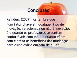 Conclusão
Reinders (2009) nos lembra que
“um fator chave em qualquer tipo de
inovação, relacionada ou não à inovação,
é o quanto os professores se sentem
confortáveis com ela e o quanto vêem
com clareza os benefícios das mudanças
para o uso diário em sala de aula”.
 