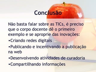 Conclusão
Não basta falar sobre as TICs, é preciso
que o corpo docente dê o primeiro
exemplo e se aproprie das inovações:
•Criando redes digitais
•Publicando e incentivando a publicação
na web
•Desenvolvendo atividades de curadoria
•Compartilhando informações
 