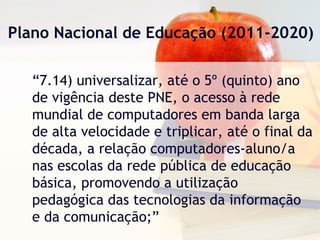 Plano Nacional de Educação (2011-2020)
“7.14) universalizar, até o 5º (quinto) ano
de vigência deste PNE, o acesso à rede
mundial de computadores em banda larga
de alta velocidade e triplicar, até o final da
década, a relação computadores-aluno/a
nas escolas da rede pública de educação
básica, promovendo a utilização
pedagógica das tecnologias da informação
e da comunicação;”
 