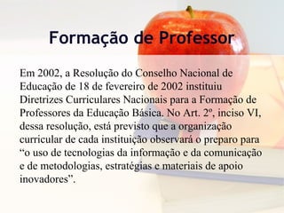 Formação de Professor
Em 2002, a Resolução do Conselho Nacional de
Educação de 18 de fevereiro de 2002 instituiu
Diretrizes Curriculares Nacionais para a Formação de
Professores da Educação Básica. No Art. 2º, inciso VI,
dessa resolução, está previsto que a organização
curricular de cada instituição observará o preparo para
“o uso de tecnologias da informação e da comunicação
e de metodologias, estratégias e materiais de apoio
inovadores”.
 
