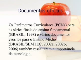 Documentos oficiais
Os Parâmetros Curriculares (PCNs) para
as séries finais do ensino fundamental
(BRASIL, 1998) e vários documentos
escritos para o Ensino Médio
(BRASIL/SEMTEC, 2002a, 2002b,
2006) também ressaltaram a importância
da tecnologia.
 