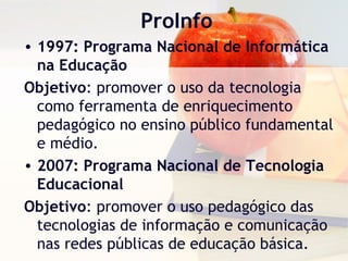 ProInfo
• 1997: Programa Nacional de Informática
na Educação
Objetivo: promover o uso da tecnologia
como ferramenta de enriquecimento
pedagógico no ensino público fundamental
e médio.
• 2007: Programa Nacional de Tecnologia
Educacional
Objetivo: promover o uso pedagógico das
tecnologias de informação e comunicação
nas redes públicas de educação básica.
 