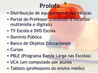 ProInfo
• Distribuição de equipamentos nas escolas
• Portal do Professor (conteúdo e recursos
multimídia e digitais)
• TV Escola e DVD Escola
• Domínio Público
• Banco de Objetos Educacionais
• Cursos
• PBLE (Programa Banda Larga nas Escolas)
• UCA (um computado por alunos
• Tablets (professores do ensino médio)
 