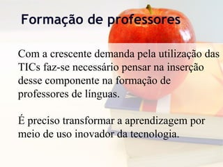 Formação de professores
Com a crescente demanda pela utilização das
TICs faz-se necessário pensar na inserção
desse componente na formação de
professores de línguas.
É preciso transformar a aprendizagem por
meio de uso inovador da tecnologia.
 