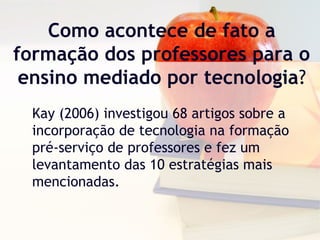 Como acontece de fato a
formação dos professores para o
ensino mediado por tecnologia?
Kay (2006) investigou 68 artigos sobre a
incorporação de tecnologia na formação
pré-serviço de professores e fez um
levantamento das 10 estratégias mais
mencionadas.
 