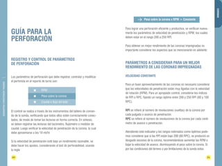 DIAMANTINA CHRISTENSEN TRADING 
GUÍA PARA LA 
PERFORACIÓN 
Peso sobre la corona x RPM = Constante 
20 21 
CORONAS 
REGISTRO Y CONTROL DE PARÁMETROS 
DE PERFORACIÓN 
Los parámetros de perforación que debe registrar, controlar y modificar 
el perforista en el reporte de turno son: 
El control se realiza a través de los instrumentos del tablero de coman-do 
de la sonda, verificando que todos ellos estén correctamente conec-tados, 
de modo de tomar las lecturas en forma correcta. En síntesis, 
se deben registrar las lecturas del tacómetro, flujómetro o medidor de 
caudal. Luego verificar la velocidad de penetración de la corona, la cual 
debe aproximarse a los 10 mt/hr. 
Si la velocidad de penetración esté bajo un rendimiento razonable, se 
debe hacer los ajustes, considerando el test de perforabilidad, usando 
la regla: 
Para lograr una perforación eficiente y productiva, se verifican nueva-mente 
los parámetros de velocidad de penetración y RPM, los cuales 
deben estar en el rango 200 a 250 RPI. 
Para obtener un mejor rendimiento de las coronas impregnadas es 
importante considerar los aspectos que se mencionarán en adelante: 
PARÁMETROS A CONSIDERAR PARA UN MEJOR 
RENDIMIENTO DE LAS CORONAS IMPREGNADAS 
VELOCIDAD CONSTANTE 
Para un buen aprovechamiento de las coronas es necesario considerar 
que las velocidades de penetración están muy ligadas con la velocidad 
de rotación (RPM). Para un apropiado control, considerar los índices 
de RPI o RPC, fijando un rango óptimo entre 200 y 250 RPI (80 y 100 
RPC). 
RPI se refiere al número de revoluciones (vueltas) de la corona por 
cada pulgada o avance de penetración. 
RPC se refiere al número de revoluciones de la corona por cada centí-metro 
de avance o penetración. 
Atendiendo este indicador y los rangos estimados como óptimos pode-mos 
considerar que si las RPI están bajo 200 (80 RPC), se producirá un 
desgaste excesivo de la corona, recomendándose aumentar las RPM o 
bajar la velocidad de avance, disminuyendo el peso sobre la corona. Si 
por las condiciones del terreno o por limitaciones de la sonda estos 
RPM 
Peso sobre la corona 
Caudal o flujo del lodo 
 