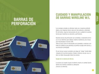 CUIDADO Y MANIPULACION 
DE BARRAS WIRELINE W/L 
24 25 
BARRAS DE 
PERFORACIÓN 
DIAMANTINA CHRISTENSEN TRADING 
BARRAS DE 
PERFORACIÓN 
Los sondajes actuales se efectúan cada vez a mayores profundi-dades 
y las máquinas tienen cada vez más potencia y velocidad. 
Por tal motivo, siga las instrucciones de uso y cuidado de nuestras 
barras para maximizar su duración y perfomance. 
Nuestras barras de perforación son sometidas a tratamiento térmi-co 
en sus extremos para obtener máxima resistencia y las roscas 
son mecanizadas en tornos CNC. 
Tanto el acero como el mecanizado son sometidos a estrictos con-troles 
de calidad lo que garantiza un perfecto acople entre barras y 
una duración prolongada. 
Al usar barras nuevas considere una etapa de “rodaje” donde debe 
-después de la primera postura- limpiar y lubricar una por una, es 
decir se deben desacoplar todas las uniones. 
Acople de la columna de Barras 
Las barras se acoplan al girar el extremo macho en sentido horario 
dentro de la hembra cuidando su alineación. 
(roscas a la derecha). 
 