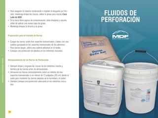 30 31 
BARRAS DE 
PERFORACIÓN 
DIAMANTINA CHRISTENSEN TRADING 
• Para asegurar el máximo rendimiento e impedir el desgaste por fric-ción, 
mantenga limpia las roscas, utilice la grasa para roscas Case 
Lube de MDF. 
• Si la rosca tiene signos de contaminación, debe limpiarla y secarla 
antes de aplicar una nueva capa de grasa. 
• Mantenga limpias la brocha y la grasa. 
Preparación para el traslado de Barras 
• Cargue las barras sobre tres soportes transversales y átelas con una 
cadena apropiada en los soportes transversales de los extremos. 
Para barras largas, utilice una cadena adicional en el medio. 
• Coloque una protección de plástico en los extremos roscados. 
Almacenamiento de las Barras de Perforación 
• Siempre limpie y engrase las roscas de los extremos macho y 
hembra de las barras antes de almacenarlas. 
• Almacene las barras horizontalmente sobre un mínimo de tres 
soportes transversales a no menos de 12 pulgadas (30 cm) desde el 
suelo para mantener las barras alejadas de la humedad y el polvo. 
• Siempre coloque una protección adecuada en los extremos rosca-dos. 
FLUIDOS DE 
PERFORACIÓN 
 