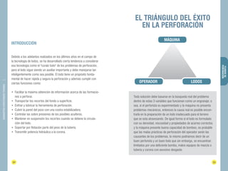 32 33 
FLUIDOS DE 
PERFORACIÓN 
DIAMANTINA CHRISTENSEN TRADING 
INTRODUCCIÓN 
Debido a los adelantos realizados en los últimos años en el campo de 
la tecnología de lodos, se ha desarrollado cierta tendencia a considerar 
esa tecnología como el "cúralo todo" de los problemas de perforación, 
pero el lodo sigue siendo un auxiliar importante y debe manejarse tan 
inteligentemente como sea posible. El lodo tiene un propósito funda-mental 
de hacer rápida y segura la perforación y además cumplir con 
ciertas funciones como: 
• Facilitar la máxima obtención de información acerca de las formacio-nes 
a perforar. 
• Transportar los recortes del fondo a superficie. 
• Enfriar y lubricar la herramienta de perforación. 
• Cubrir la pared del pozo con una costra estabilizadora. 
• Controlar las sobre presiones de los posibles acuíferos. 
• Mantener en suspensión los recortes cuando se detiene la circula-ción 
del lodo. 
• Soportar por flotación parte del peso de la tubería. 
• Transmitir potencia hidráulica a la corona. 
EL TRIÁNGULO DEL ÉXITO 
EN LA PERFORACIÓN 
LODOS 
MÁQUINA 
OPERADOR 
Toda solución debe basarse en la búsqueda real del problema 
dentro de estas 3 variables que funcionan como un engranaje; o 
sea, si el perforista es experimentado y la máquina no presenta 
problemas mecánicos, entonces la causa real es posible encon-trarla 
en la preparación de un lodo inadecuado para el terreno 
que se esta atravesando. De igual forma si el lodo es formulado 
con su densidad, viscosidad y propiedades de acarreo correctos 
y la máquina presente buena capacidad de bombeo, es probable 
que las malas prácticas de perforación del operador serán las 
causantes de los problemas, lo mismo podríamos decir de un 
buen perforista y un buen lodo que sin embargo, se encuentran 
limitados por una deficiente bomba, malos equipos de mezcla o 
tubería y corona con excesivo desgaste. 
 