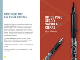 PREVENCIÓN EN EL 
USO DE LOS ADITIVOS KIT DE POZO 
44 45 
FLUIDOS DE 
PERFORACIÓN 
DIAMANTINA CHRISTENSEN TRADING 
El problema más significativo lo hallamos en los polímeros como 
el New Drill y Liquid Drispac porque se vuelven extremadamente 
resbalosos cuando se mojan, lo cual puede causar accidentes 
graves en las operaciones, muchas veces se comete el error de 
agregar agua para eliminar un polímero en el suelo y lo vuelve más 
resbaloso. La solución es usar hipoclorito. Para eliminarlo, el uso de 
aserrín en el suelo de las operaciones también puede disminuir el 
riesgo de caídas del personal. 
La bentonita Super Col al ser un silicato de aluminio y el MDF 
Calliper un compuesto de asfalto, pueden causar problemas a las 
vías respiratorias si no se usa protección al mezclarse. 
La Soda Ash es bastante irritante, sobre todo cuando está mezclado 
con agua. 
Todos los otros productos no son tóxicos si se inhalan o se tocan 
por casualidad. 
SECO Y 
VALVULA DE 
CIERRE 
(Shut off valve) 
 