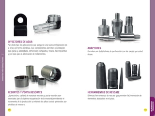 66 67 
ACCESORIOS & 
HERRAMIENTAS 
DIAMANTINA CHRISTENSEN TRADING 
Inyectores de agua 
Para todo tipo de aplicaciones que aseguran una buena refrigeración de 
la broca en forma continua. Sus componentes permiten una rotación 
bajo carga y autosellado. Dimensión compacta y liviana, fácil recambio 
y con vías para la lubricación de rodamientos. 
Herramientas de rescate 
Diversas herramientas de rescate que permiten fácil remoción de 
elementos atascados en el pozo. 
Resortes y porta resortes 
La precisión y calidad de nuestros resortes y porta resortes son 
esenciales para la óptima recuperación de la muestra permitiendo el 
incremento de la producción y evitando los altos costos generados por 
pérdidas de muestra. 
Adaptores 
Permiten unir toda la línea de perforación con las piezas que usted 
desee. 
 