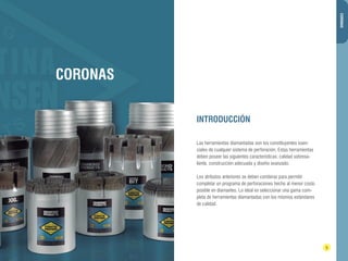 DIAMANTINA CHRISTENSEN TRADING 
INTRODUCCIÓN 
4 5 
CORONAS 
Las herramientas diamantadas son los constituyentes esen-ciales 
de cualquier sistema de perforación. Estas herramientas 
deben poseer las siguientes características: calidad sobresa-liente, 
construcción adecuada y diseño avanzado. 
Los atributos anteriores se deben combinar para permitir 
completar un programa de perforaciones hecho al menor costo 
posible en diamantes. Lo ideal es seleccionar una gama com-pleta 
de herramientas diamantadas con los mismos estándares 
de calidad. 
CORONAS 
 