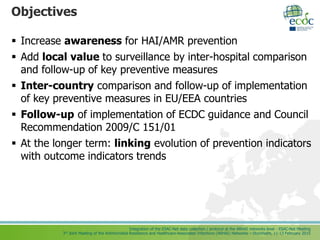 Integration of the ESAC-Net data collection / protocol at the ARHAI networks level - ESAC-Net Meeting
3rd Joint Meeting of the Antimicrobial Resistance and Healthcare-Associated Infections (ARHAI) Networks – Stockholm, 11-13 February 2015
Objectives
 Increase awareness for HAI/AMR prevention
 Add local value to surveillance by inter-hospital comparison
and follow-up of key preventive measures
 Inter-country comparison and follow-up of implementation
of key preventive measures in EU/EEA countries
 Follow-up of implementation of ECDC guidance and Council
Recommendation 2009/C 151/01
 At the longer term: linking evolution of prevention indicators
with outcome indicators trends
 