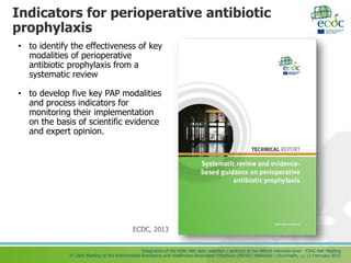 Integration of the ESAC-Net data collection / protocol at the ARHAI networks level - ESAC-Net Meeting
3rd Joint Meeting of the Antimicrobial Resistance and Healthcare-Associated Infections (ARHAI) Networks – Stockholm, 11-13 February 2015
Indicators for perioperative antibiotic
prophylaxis
• to identify the effectiveness of key
modalities of perioperative
antibiotic prophylaxis from a
systematic review
• to develop five key PAP modalities
and process indicators for
monitoring their implementation
on the basis of scientific evidence
and expert opinion.
ECDC, 2013
 