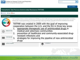 Integration of the ESAC-Net data collection / protocol at the ARHAI networks level - ESAC-Net Meeting
3rd Joint Meeting of the Antimicrobial Resistance and Healthcare-Associated Infections (ARHAI) Networks – Stockholm, 11-13 February 2015
TATFAR was created in 2009 with the goal of improving
cooperation between the U.S. and the EU in three key areas
1. appropriate therapeutic use of antimicrobial drugs in
medical and veterinary communities
2. prevention of healthcare and community-associated drug-
resistant infections and
3. strategies for improving the pipeline of new antimicrobial
drugs
 