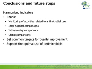 Integration of the ESAC-Net data collection / protocol at the ARHAI networks level - ESAC-Net Meeting
3rd Joint Meeting of the Antimicrobial Resistance and Healthcare-Associated Infections (ARHAI) Networks – Stockholm, 11-13 February 2015
Conclusions and future steps
Harmonised indicators
• Enable
• Monitoring of activities related to antimicrobial use
• Inter-hospital comparisons
• Inter-country comparisons
• Global comparisons
• Set common targets for quality improvement
• Support the optimal use of antimicrobials
 