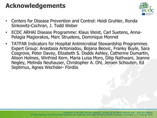 Integration of the ESAC-Net data collection / protocol at the ARHAI networks level - ESAC-Net Meeting
3rd Joint Meeting of the Antimicrobial Resistance and Healthcare-Associated Infections (ARHAI) Networks – Stockholm, 11-13 February 2015
Acknowledgements
• Centers for Disease Prevention and Control: Heidi Gruhler, Ronda
Sinkowitz-Cochran, J. Todd Weber
• ECDC ARHAI Disease Programme: Klaus Weist, Carl Suetens, Anna-
Pelagia Magiorakos, Marc Struelens, Dominique Monnet
• TATFAR Indicators for Hospital Antimicrobial Stewardship Programmes
Expert Group: Anastasia Antoniadou, Bojana Beovic, Franky Buyle, Sara
Cosgrove, Peter Davey, Elizabeth S. Dodds Ashley, Catherine Dumartin,
Alison Holmes, Winfried Kern, Maria Luisa Moro, Dilip Nathwani, Jeanne
Negley, Melinda Neuhauser, Christopher A. Ohl, Jeroen Schouten, Ed
Septimus, Agnes Wechsler- Fördös
 