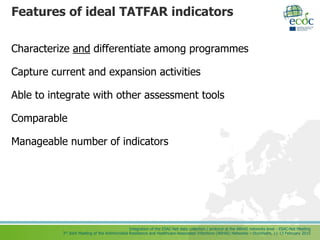 Integration of the ESAC-Net data collection / protocol at the ARHAI networks level - ESAC-Net Meeting
3rd Joint Meeting of the Antimicrobial Resistance and Healthcare-Associated Infections (ARHAI) Networks – Stockholm, 11-13 February 2015
Features of ideal TATFAR indicators
Characterize and differentiate among programmes
Capture current and expansion activities
Able to integrate with other assessment tools
Comparable
Manageable number of indicators
 