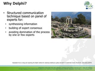 Integration of the ESAC-Net data collection / protocol at the ARHAI networks level - ESAC-Net Meeting
3rd Joint Meeting of the Antimicrobial Resistance and Healthcare-Associated Infections (ARHAI) Networks – Stockholm, 11-13 February 2015
Why Delphi?
• Structured communication
technique based on panel of
experts for:
• synthesising information
• building of expert consensus
• avoiding domination of the process
by one or few experts
Boulkedid R et al. Using and reporting the Delphi method for selecting healthcare quality indicators: a systematic review. PLoS One. 2011;6(6):e20476.
 