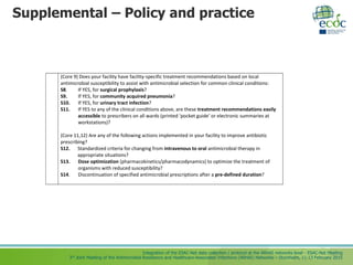 Integration of the ESAC-Net data collection / protocol at the ARHAI networks level - ESAC-Net Meeting
3rd Joint Meeting of the Antimicrobial Resistance and Healthcare-Associated Infections (ARHAI) Networks – Stockholm, 11-13 February 2015
Supplemental – Policy and practice
(Core 9) Does your facility have facility-specific treatment recommendations based on local
antimicrobial susceptibility to assist with antimicrobial selection for common clinical conditions:
S8. If YES, for surgical prophylaxis?
S9. If YES, for community acquired pneumonia?
S10. If YES, for urinary tract infection?
S11. If YES to any of the clinical conditions above, are these treatment recommendations easily
accessible to prescribers on all wards (printed ‘pocket guide’ or electronic summaries at
workstations)?
(Core 11,12) Are any of the following actions implemented in your facility to improve antibiotic
prescribing?
S12. Standardized criteria for changing from intravenous to oral antimicrobial therapy in
appropriate situations?
S13. Dose optimization (pharmacokinetics/pharmacodynamics) to optimize the treatment of
organisms with reduced susceptibility?
S14. Discontinuation of specified antimicrobial prescriptions after a pre-defined duration?
 
