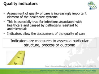 Integration of the ESAC-Net data collection / protocol at the ARHAI networks level - ESAC-Net Meeting
3rd Joint Meeting of the Antimicrobial Resistance and Healthcare-Associated Infections (ARHAI) Networks – Stockholm, 11-13 February 2015
Quality indicators
• Assessment of quality of care is increasingly important
element of the healthcare systems
• This is especially true for infections associated with
healthcare and caused by pathogens resistant to
antimicrobials
• Indicators allow the assessment of the quality of care
Mainz J. International Journal for Quality in Health Care 2003.15;6:523–530
Indicators are measures to assess a particular
structure, process or outcome
 
