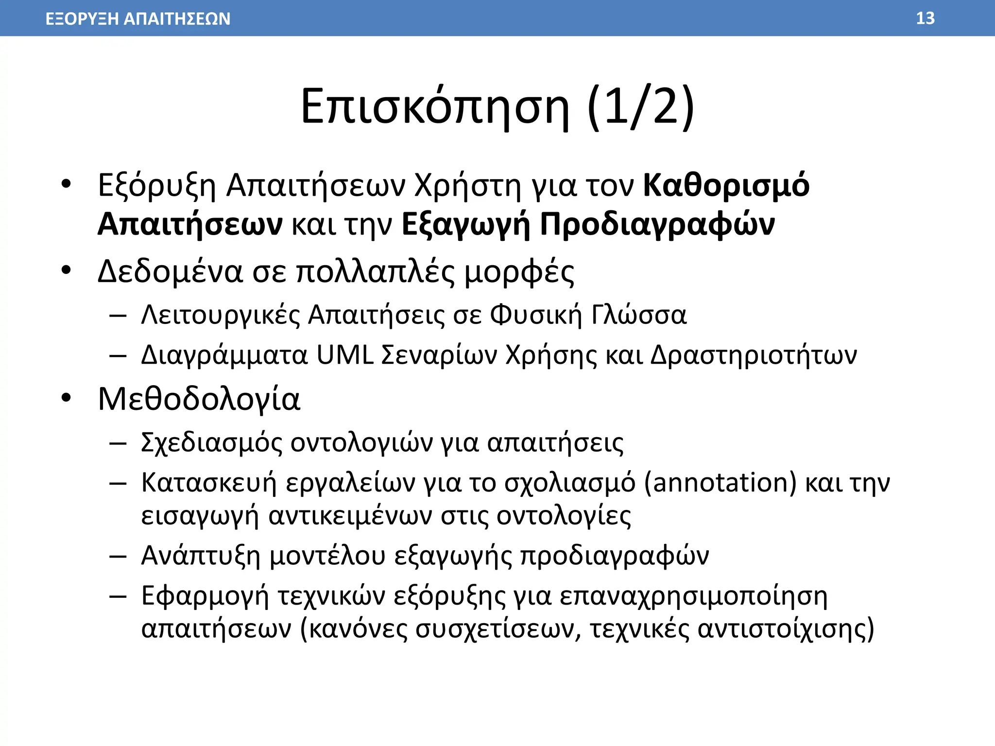 Επισκόπηση (1/2)
• Εξόρυξη Απαιτήσεων Χρήστη για τον Καθορισμό
Απαιτήσεων και την Εξαγωγή Προδιαγραφών
• Δεδομένα σε πολλαπλές μορφές
– Λειτουργικές Απαιτήσεις σε Φυσική Γλώσσα
– Διαγράμματα UML Σεναρίων Χρήσης και Δραστηριοτήτων
• Μεθοδολογία
– Σχεδιασμός οντολογιών για απαιτήσεις
– Κατασκευή εργαλείων για το σχολιασμό (annotation) και την
εισαγωγή αντικειμένων στις οντολογίες
– Ανάπτυξη μοντέλου εξαγωγής προδιαγραφών
– Εφαρμογή τεχνικών εξόρυξης για επαναχρησιμοποίηση
απαιτήσεων (κανόνες συσχετίσεων, τεχνικές αντιστοίχισης)
13
ΕΞΟΡΥΞΗ ΑΠΑΙΤΗΣΕΩΝ
 
